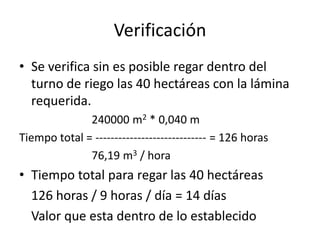 Verificación
• Se verifica sin es posible regar dentro del
turno de riego las 40 hectáreas con la lámina
requerida.
240000 m2 * 0,040 m
Tiempo total = ----------------------------- = 126 horas
76,19 m3 / hora
• Tiempo total para regar las 40 hectáreas
126 horas / 9 horas / día = 14 días
Valor que esta dentro de lo establecido
 