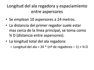 Longitud del ala regadora y espaciamiento
entre aspersores
• Se emplean 10 aspersores a 24 metros.
• La distancia del primer regador suele estar
mas cerca de la línea principal, se toma como
¾ D (distancia entre aspersores).
• La longitud total del ala regadora:
– Longitud del ala = 24 * (nº de regadores – 1) + ¾ D
 
