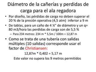 Diámetro de la cañerías y perdidas de
carga para el ala regadora
• Por diseño, las pérdidas de carga no deben superar el
20 % de la presión operativa (4,5 atm) inferior a 9 m
• De tablas, para un caño de 4 ¼” de diámetro y un q=
80 m3/hora las perdidas de carga son de 5,5 %
– Para 234 metros: 234 m * 5,5m / 100m = 12,87 m
• Como se trata de una tubería con salidas
múltiples (10 salidas) corresponde usar el
factor de Christiansen:
12,87m * 0,402 = 5,17 m
Este valor no supera los 9 metros permitidos
 