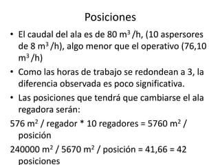 • El caudal del ala es de 80 m3 /h, (10 aspersores
de 8 m3 /h), algo menor que el operativo (76,10
m3 /h)
• Como las horas de trabajo se redondean a 3, la
diferencia observada es poco significativa.
• Las posiciones que tendrá que cambiarse el ala
regadora serán:
576 m2 / regador * 10 regadores = 5760 m2 /
posición
240000 m2 / 5670 m2 / posición = 41,66 = 42
posiciones
Posiciones
 