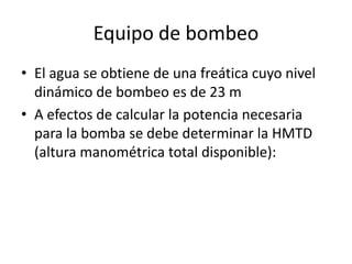 Equipo de bombeo
• El agua se obtiene de una freática cuyo nivel
dinámico de bombeo es de 23 m
• A efectos de calcular la potencia necesaria
para la bomba se debe determinar la HMTD
(altura manométrica total disponible):
 