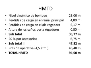 • Nivel dinámico de bombeo 23,00 m
• Perdidas de carga en el ramal principal 4,80 m
• Perdidas de carga en el ala regadora 5,17 m
• Altura de los caños porta regadores 0,80 m
• Sub total I 33,77 m
• 20 % por accesorios 6,75 m
• Sub total II 47,52 m
• Presión operativa (4,5 atm.) 46,48 m
• TOTAL HMTD 94,00 m
HMTD
 