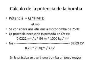 Cálculo de la potencia de la bomba
• Potencia = Q *HMTD
ef.mb
• Se considera una eficiencia motobomba de 75 %
• La potencia necesaria expresada en CV es:
0,0222 m3 / s * 94 m * 1000 kg / m3
• Ne = -----------------------------------------------= 37,09 CV
0,75 * 75 kgm / s CV
En la práctica se usará una bomba un poco mayor
 