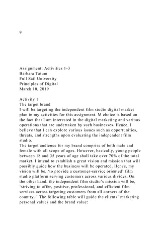 9
Assignment: Activities 1-3
Barbara Tatum
Full Sail University
Principles of Digital
March 10, 2019
Activity 1
The target brand
I will be targeting the independent film studio digital market
plan in my activities for this assignment. M choice is based on
the fact that I am interested in the digital marketing and various
operations that are undertaken by such businesses. Hence, I
believe that I can explore various issues such as opportunities,
threats, and strengths upon evaluating the independent film
studio.
The target audience for my brand comprise of both male and
female with all scope of ages. However, basically, young people
between 18 and 35 years of age shall take over 70% of the total
market. I intend to establish a great vision and mission that will
possibly guide how the business will be operated. Hence, my
vision will be, ‘to provide a customer-service oriented’ film
studio platform serving customers across various divides. On
the other hand, the independent film studio’s mission will be,
‘striving to offer, positive, professional, and efficient film
services across targeting customers from all corners of the
country. ’ The following table will guide the clients’ marketing
personal values and the brand value:
 