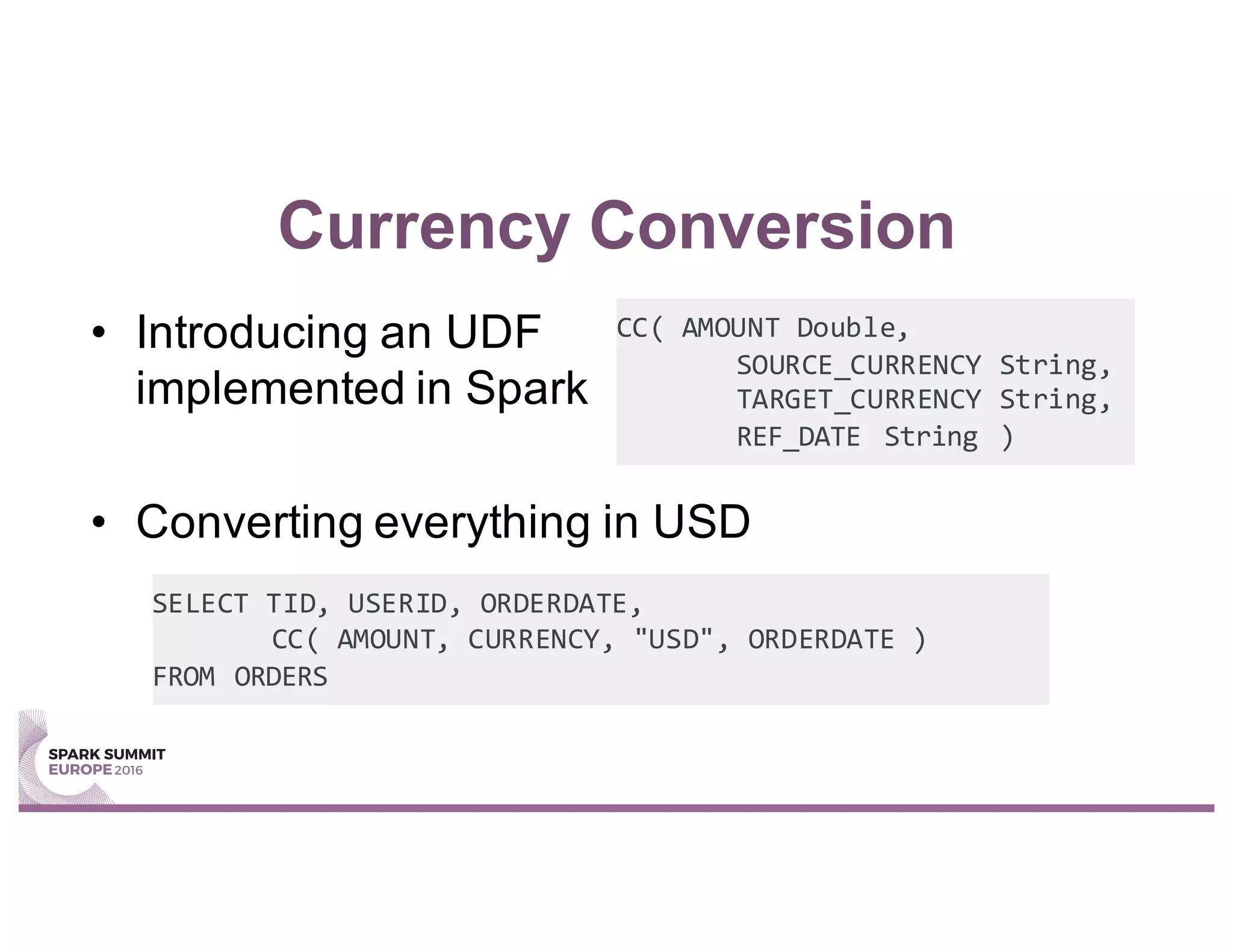 Currency Conversion
• Introducing an UDF
implemented in Spark
• Converting everything in USD
CC( AMOUNT Double,
SOURCE_CURRENCY String,
TARGET_CURRENCY String,
REF_DATE String )
SELECT TID, USERID, ORDERDATE,
CC( AMOUNT, CURRENCY, "USD", ORDERDATE )
FROM ORDERS
 