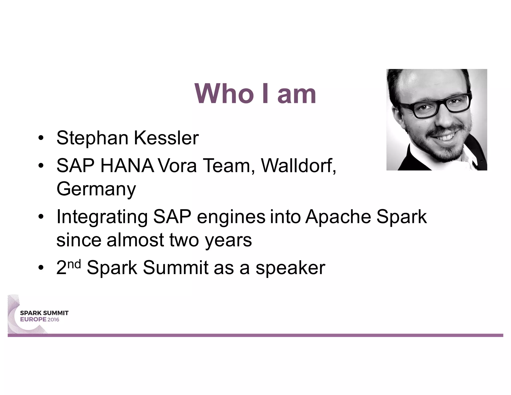 Who I am
• Stephan Kessler
• SAP HANA Vora Team, Walldorf,
Germany
• Integrating SAP engines into Apache Spark
since almost two years
• 2nd Spark Summit as a speaker
 