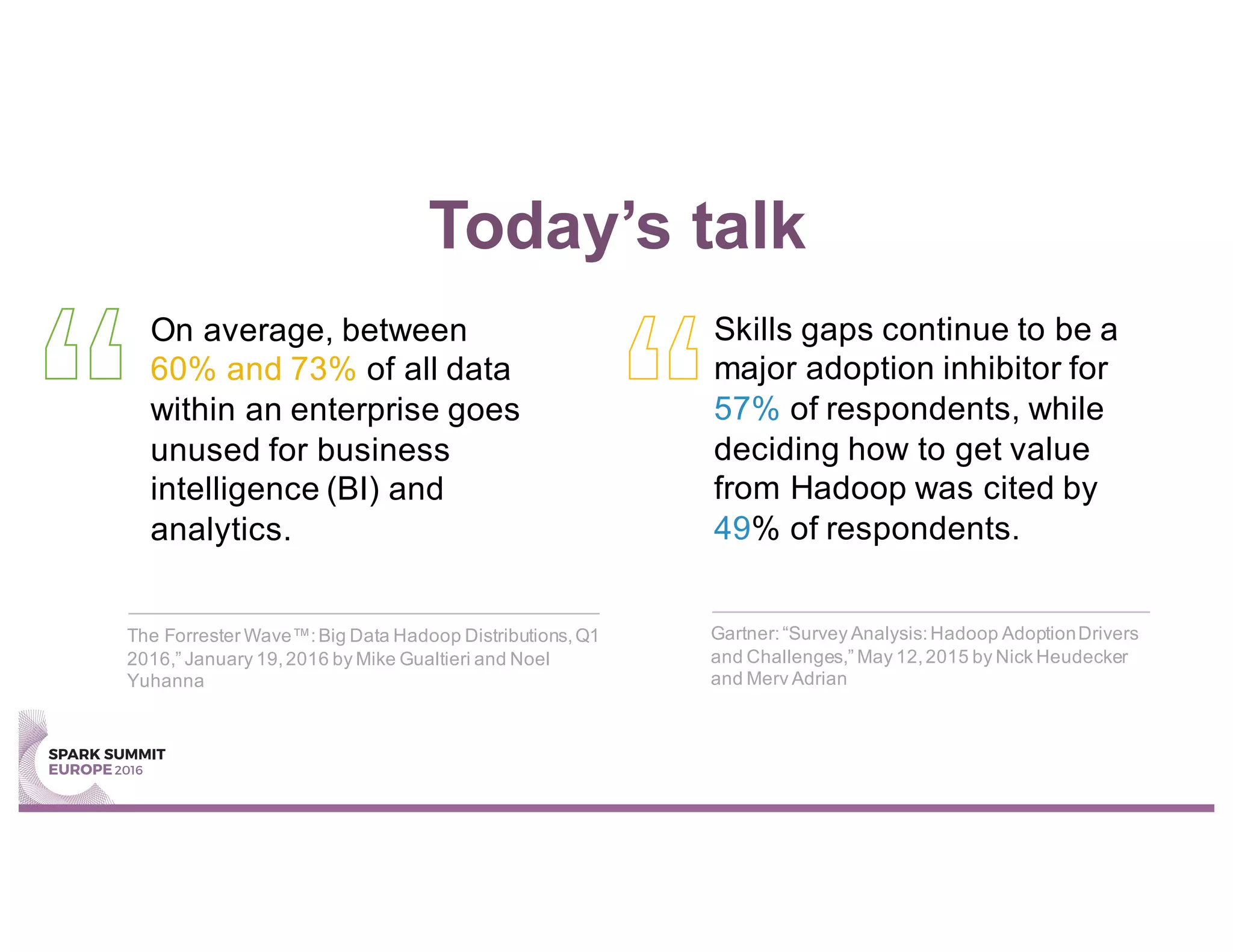 Today’s talk
On average, between
60% and 73% of all data
within an enterprise goes
unused for business
intelligence (BI) and
analytics.
Skills gaps continue to be a
major adoption inhibitor for
57% of respondents, while
deciding how to get value
from Hadoop was cited by
49% of respondents.
The Forrester Wave™:Big Data Hadoop Distributions,Q1
2016,” January 19,2016 by Mike Gualtieri and Noel
Yuhanna
Gartner:“Survey Analysis:Hadoop AdoptionDrivers
and Challenges,” May 12,2015 by Nick Heudecker
and Merv Adrian
 