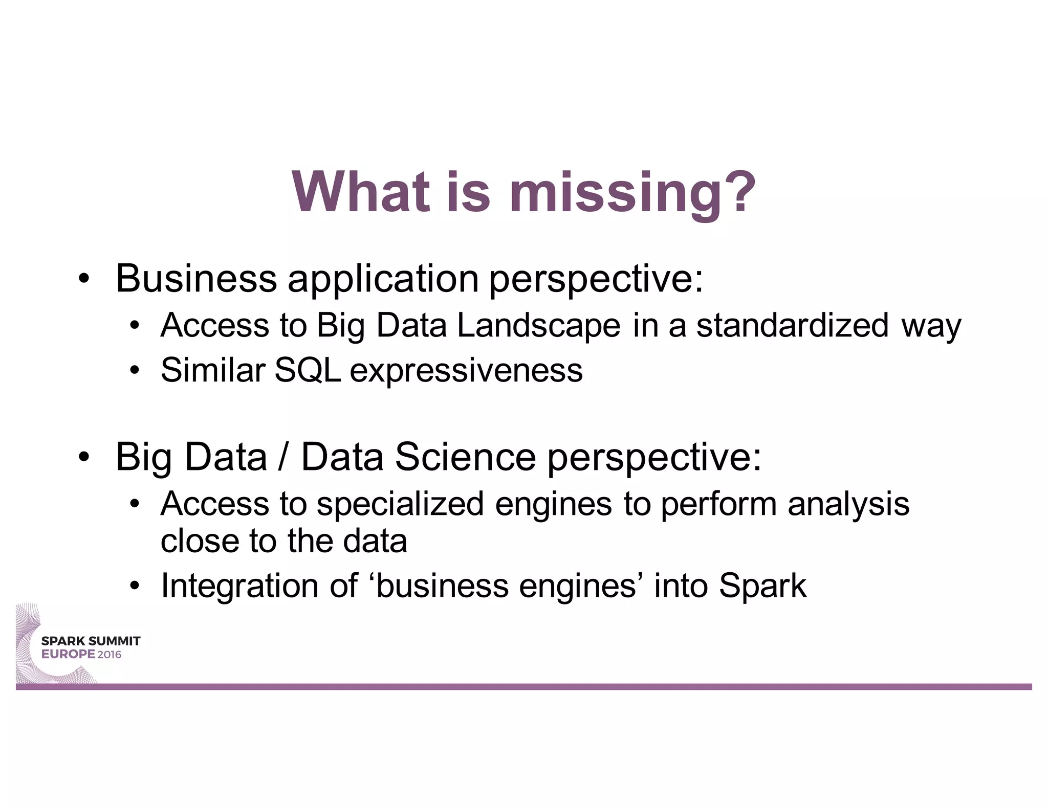 What is missing?
• Business application perspective:
• Access to Big Data Landscape in a standardized way
• Similar SQL expressiveness
• Big Data / Data Science perspective:
• Access to specialized engines to perform analysis
close to the data
• Integration of ‘business engines’ into Spark
 