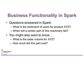Business Functionality in Spark
• Questions answered in Spark:
– What is the sentiment of users for product XYZ?
– When will a certain part of this machinery fail?
• You might also want to know…
– What is the sales volume for XYZ?
– How much did this part cost?
 