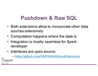 Pushdown & Raw SQL
• Both extensions allow to incorporate other data
sources extensively
• Computation happens where the data is
• Integration is mostly seamless for Spark
developer
• Interfaces are open source:
– https://github.com/SAP/HANAVora-Extensions
 