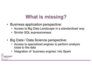 What is missing?
• Business application perspective:
• Access to Big Data Landscape in a standardized way
• Similar SQL expressiveness
• Big Data / Data Science perspective:
• Access to specialized engines to perform analysis
close to the data
• Integration of ‘business engines’ into Spark
 