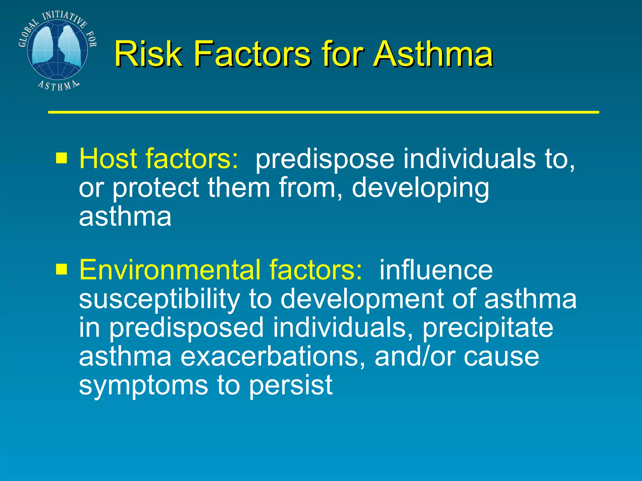 Risk Factors for Asthma Host factors:   predispose individuals to, or protect them from, developing asthma Environmental factors:   influence susceptibility to development of asthma in predisposed individuals, precipitate asthma exacerbations, and/or cause symptoms to persist 