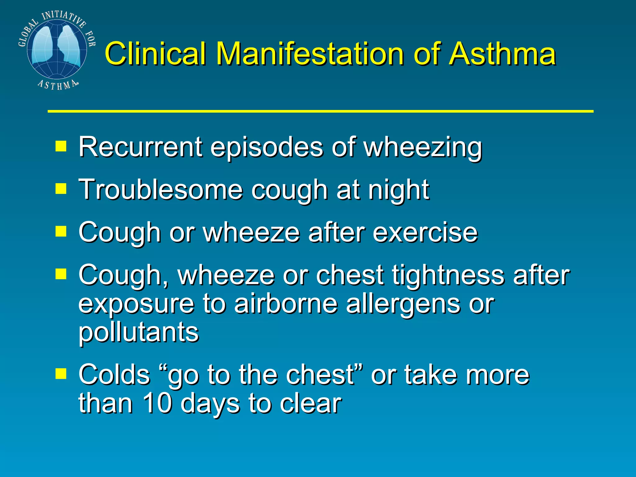 Clinical Manifestation of Asthma Recurrent episodes of wheezing Troublesome cough at night Cough or wheeze after exercise Cough, wheeze or chest tightness after exposure to airborne allergens or pollutants Colds “go to the chest” or take more than 10 days to clear 