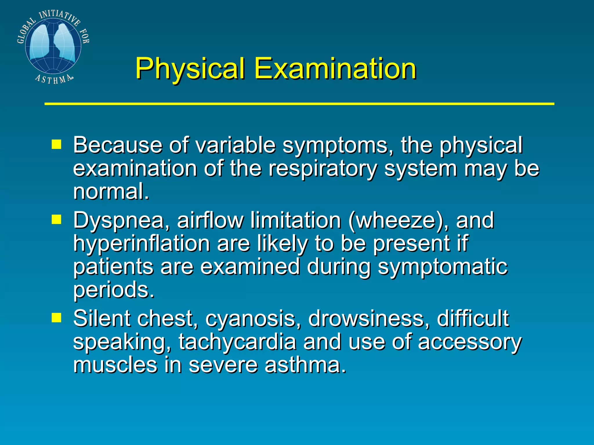 Physical Examination Because of variable symptoms, the physical examination of the respiratory system may be normal.  Dyspnea, airflow limitation (wheeze), and hyperinflation are likely to be present if patients are examined during symptomatic periods. Silent chest, cyanosis, drowsiness, difficult speaking, tachycardia and use of accessory muscles in severe asthma.  
