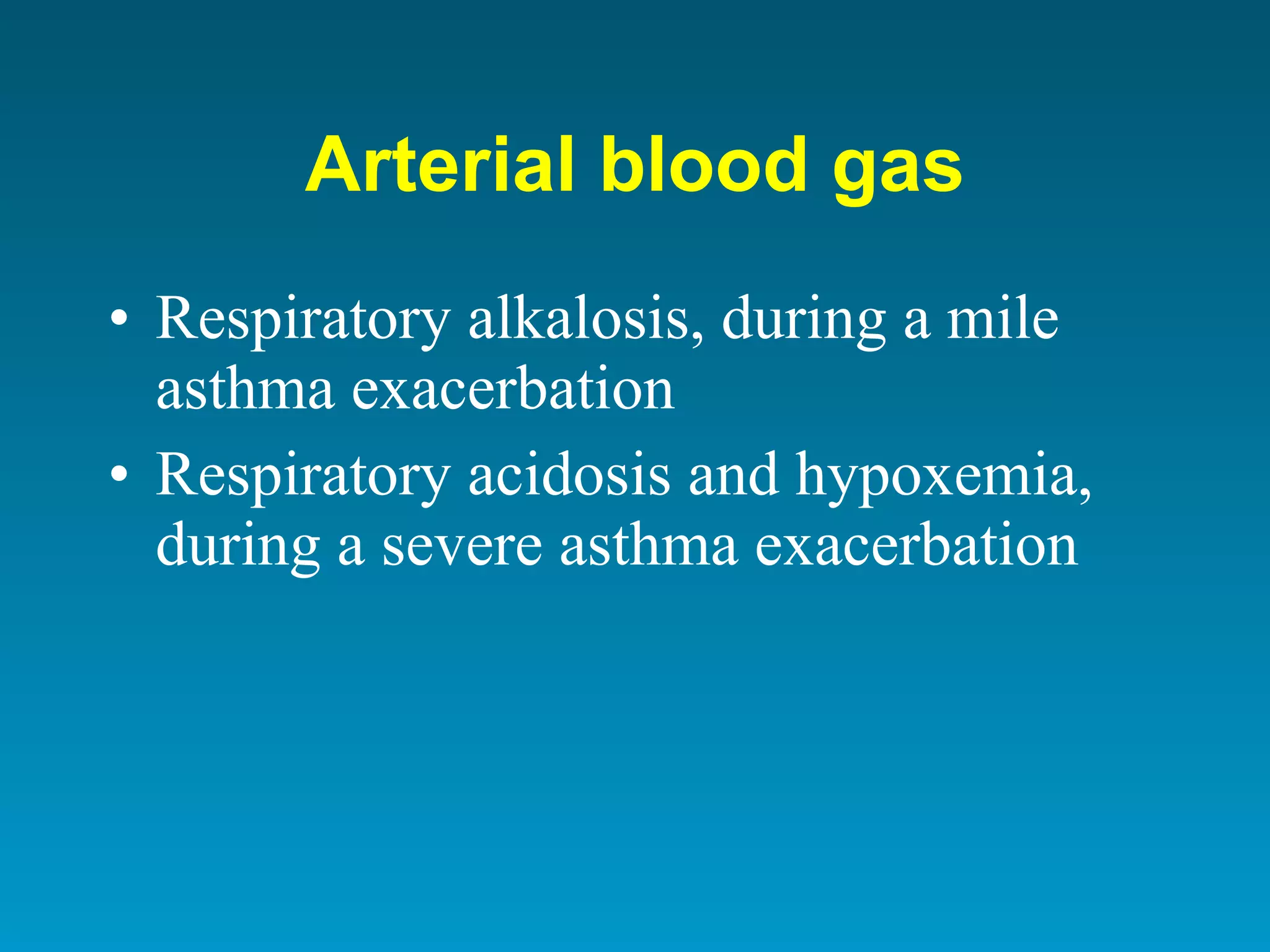 Arterial blood gas Respiratory alkalosis, during a mile asthma  exacerbation Respiratory acidosis and hypoxemia, during a severe asthma exacerbation 