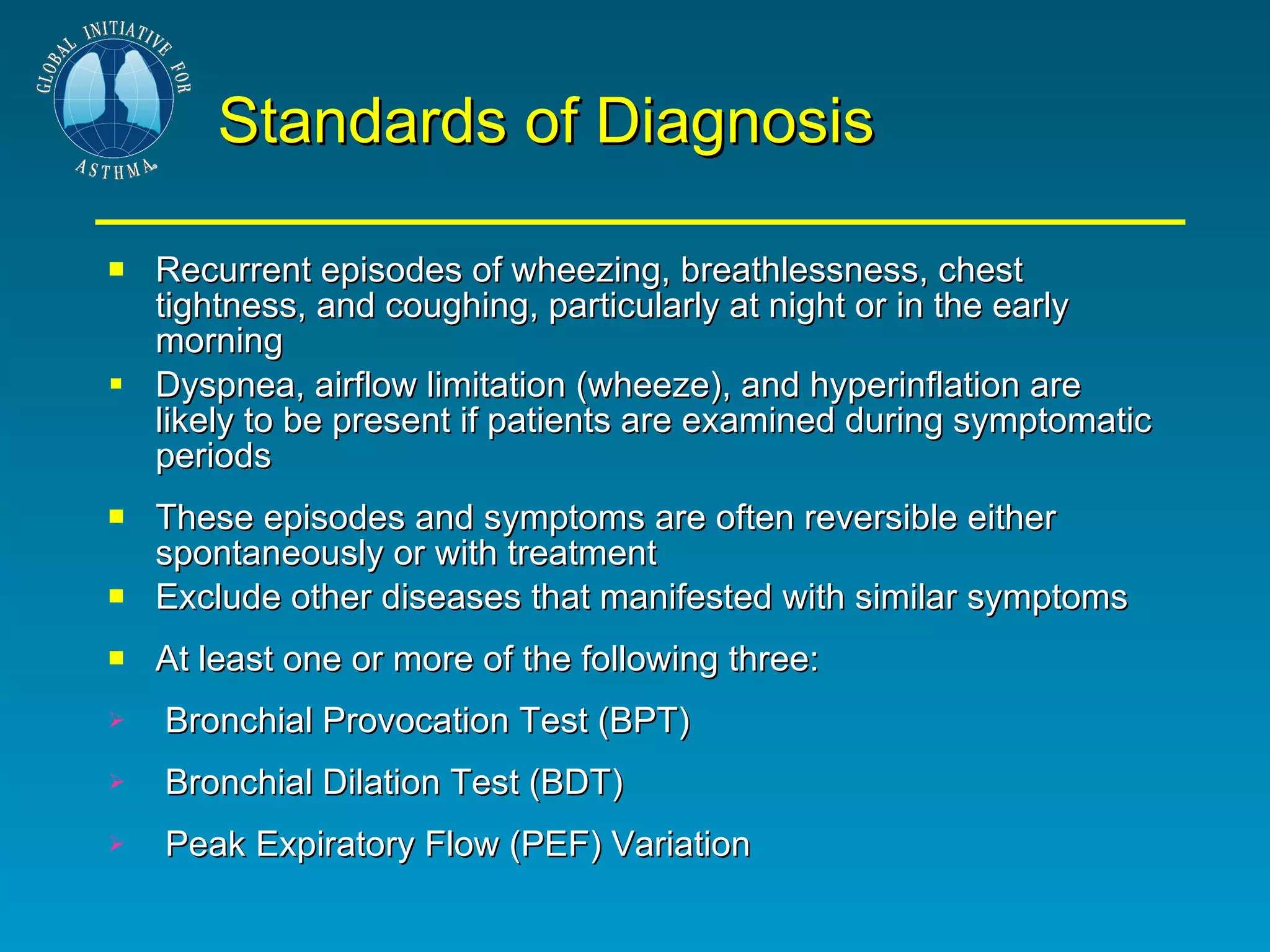 Standards of Diagnosis Recurrent episodes of wheezing, breathlessness, chest tightness, and coughing, particularly at night or in the early morning  Dyspnea, airflow limitation (wheeze), and hyperinflation are likely to be present if patients are examined during symptomatic periods These episodes and symptoms are often reversible either spontaneously or with treatment Exclude other diseases that manifested with similar symptoms At least one or more of the following three:  Bronchial Provocation Test (BPT) Bronchial Dilation Test (BDT)  Peak Expiratory Flow (PEF) Variation 