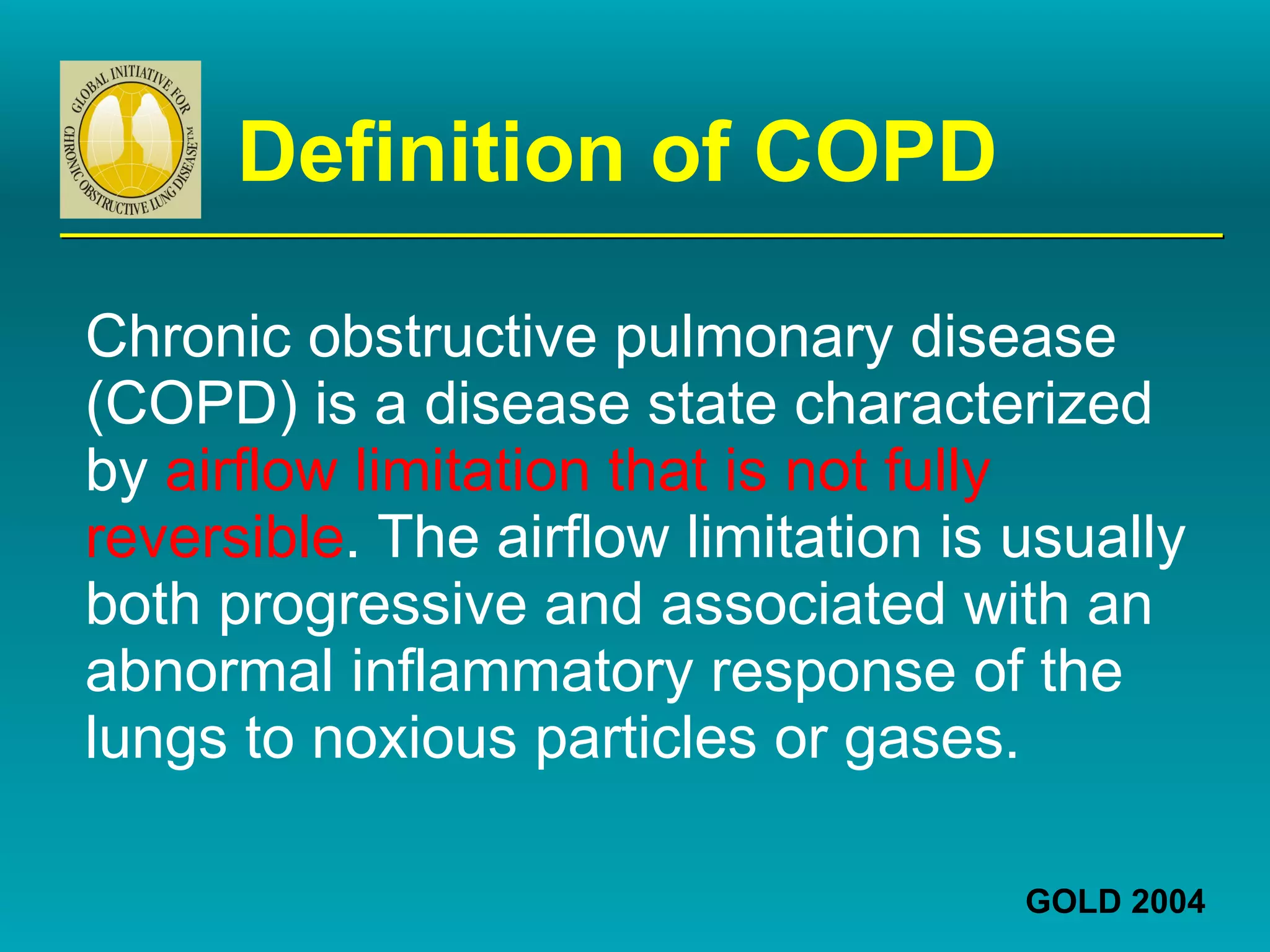 Definition of COPD Chronic obstructive pulmonary disease (COPD) is a disease state characterized by  airflow limitation that is not fully reversible . The airflow limitation is usually both progressive and associated with an abnormal inflammatory response of the lungs to noxious particles or gases. GOLD 2004 