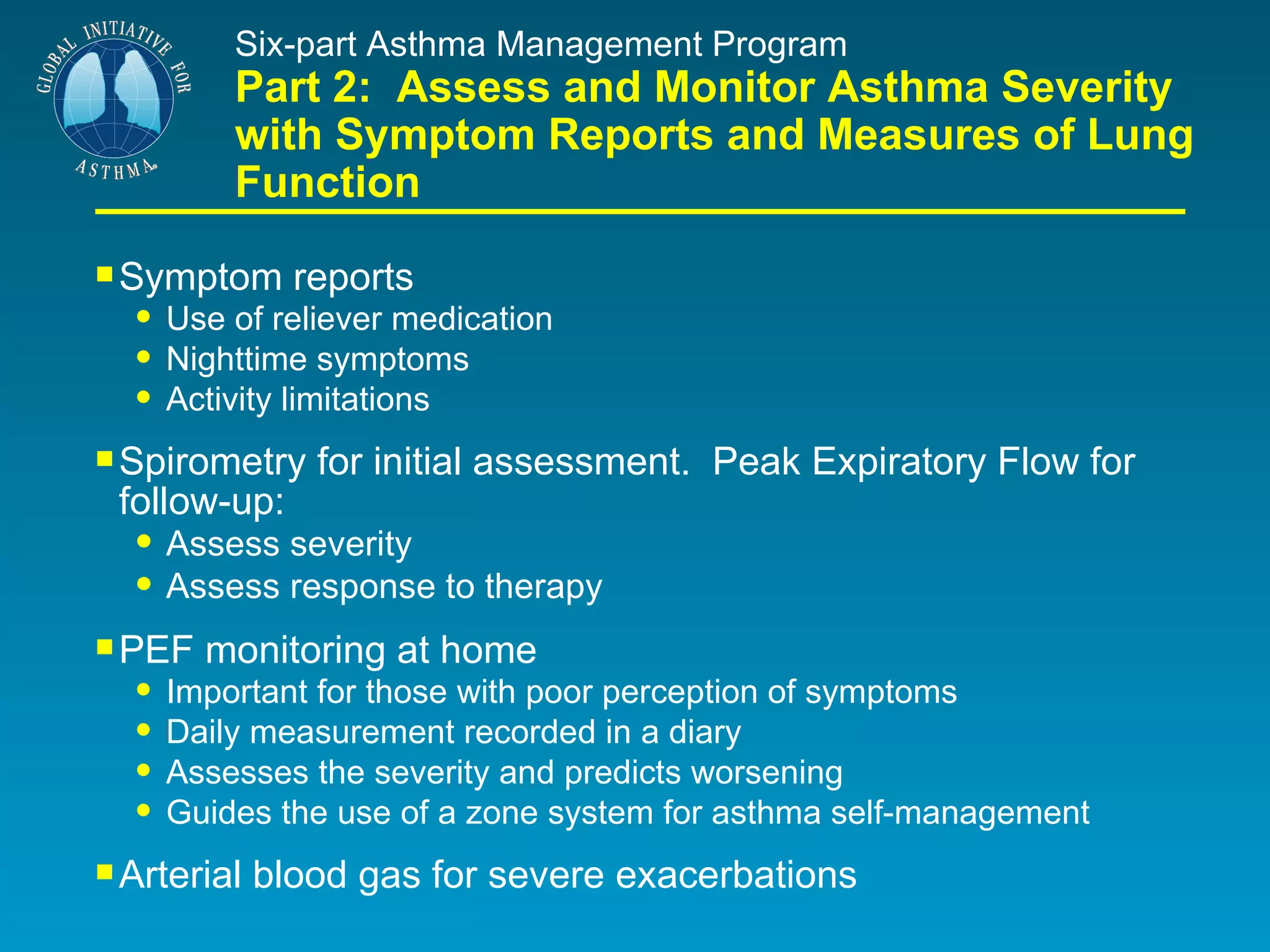 Six-part Asthma Management Program Part 2:  Assess and Monitor Asthma Severity with Symptom Reports and Measures of Lung Function Symptom reports Use of reliever medication Nighttime symptoms Activity limitations Spirometry for initial assessment.  Peak Expiratory Flow for  follow-up: Assess severity Assess response to therapy PEF monitoring at home Important for those with poor perception of symptoms Daily measurement recorded in a diary Assesses the severity and predicts worsening Guides the use of a zone system for asthma self-management Arterial blood gas for severe exacerbations 