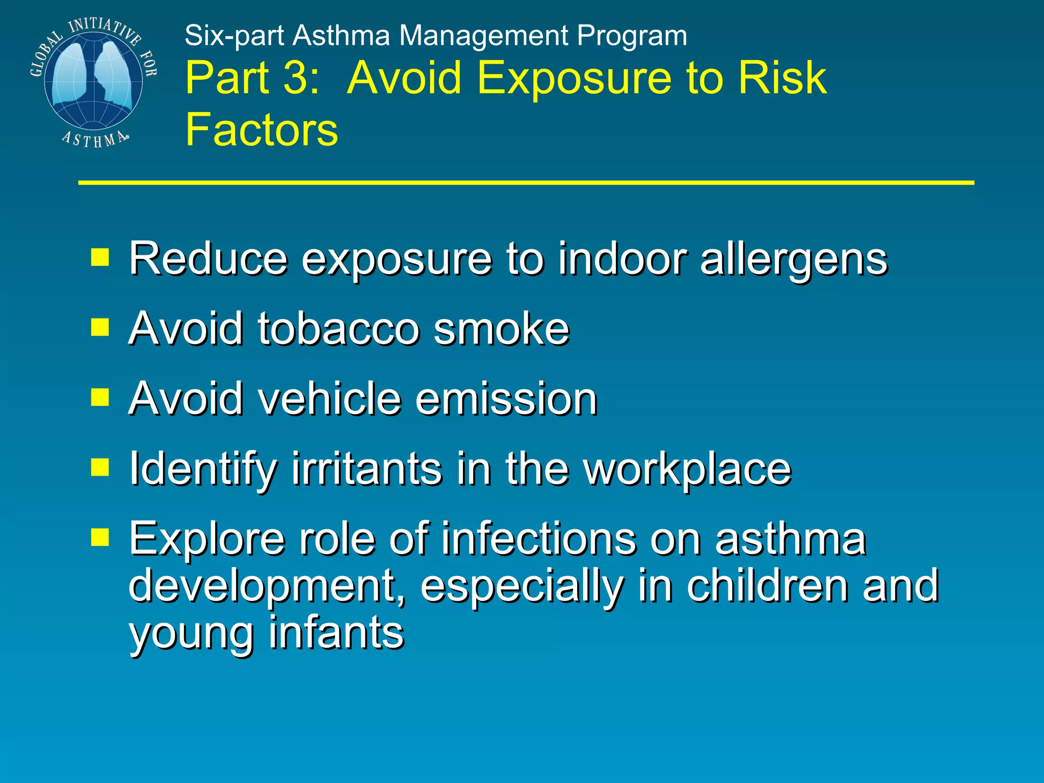 Six-part Asthma Management Program Part 3:  Avoid Exposure to Risk Factors Reduce exposure to indoor allergens Avoid tobacco smoke Avoid vehicle emission Identify irritants in the workplace Explore role of infections on asthma development, especially in children and young infants 