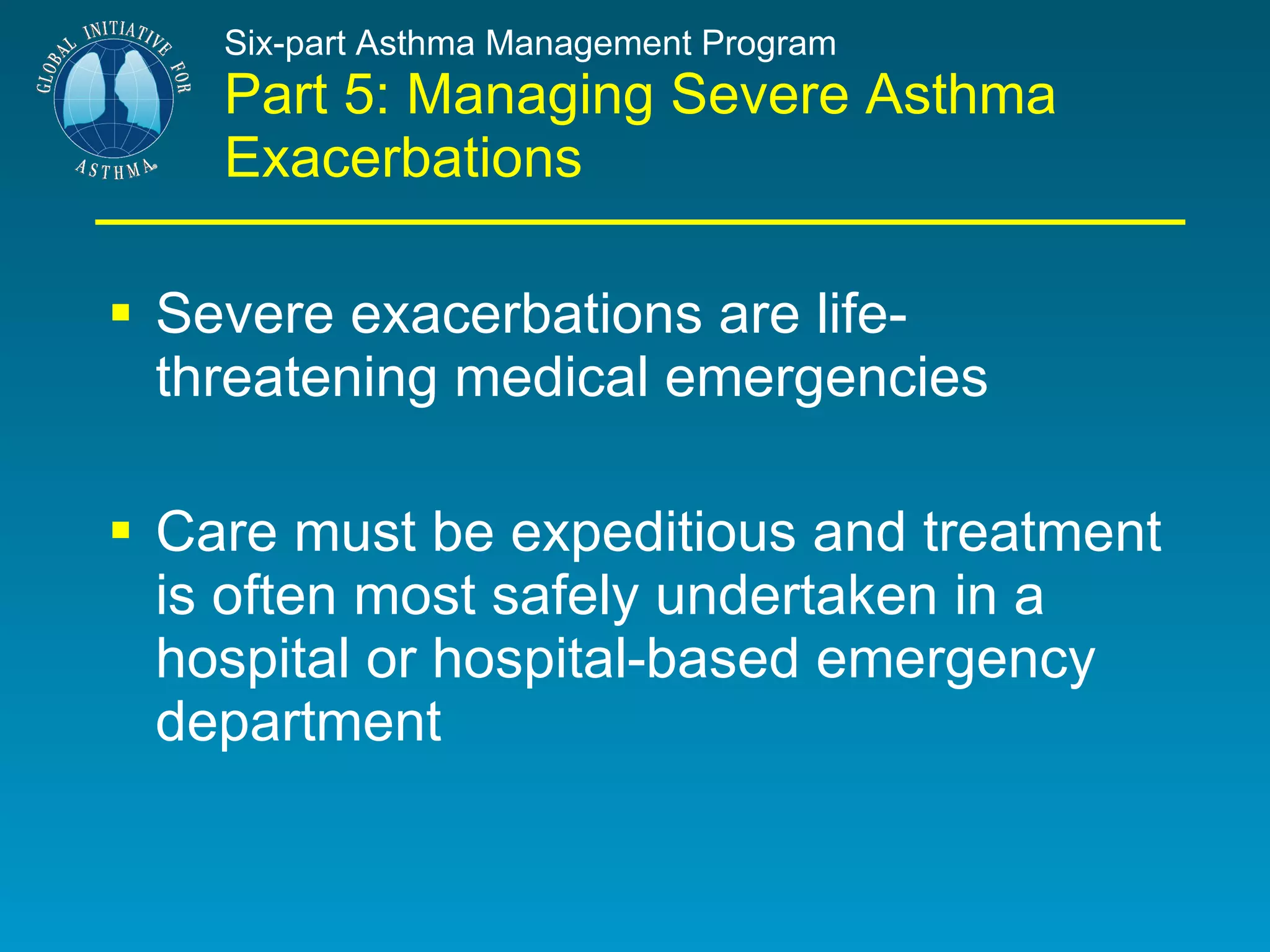 Six-part Asthma Management Program Part 5: Managing Severe Asthma Exacerbations Severe exacerbations are life-threatening medical emergencies  Care must be expeditious and treatment is often most safely undertaken in a hospital or hospital-based emergency department 