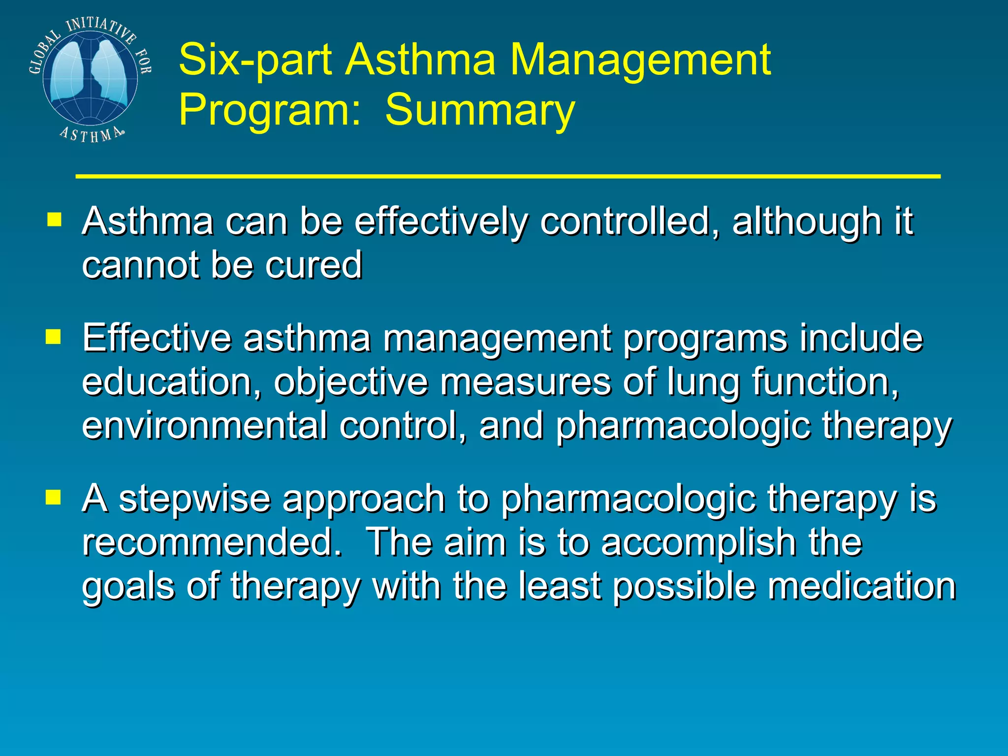 Six-part Asthma Management Program:   Summary Asthma can be effectively controlled, although it cannot be cured Effective asthma management programs include education, objective measures of lung function, environmental control, and pharmacologic therapy A stepwise approach to pharmacologic therapy is recommended.  The aim is to accomplish the goals of therapy with the least possible medication 
