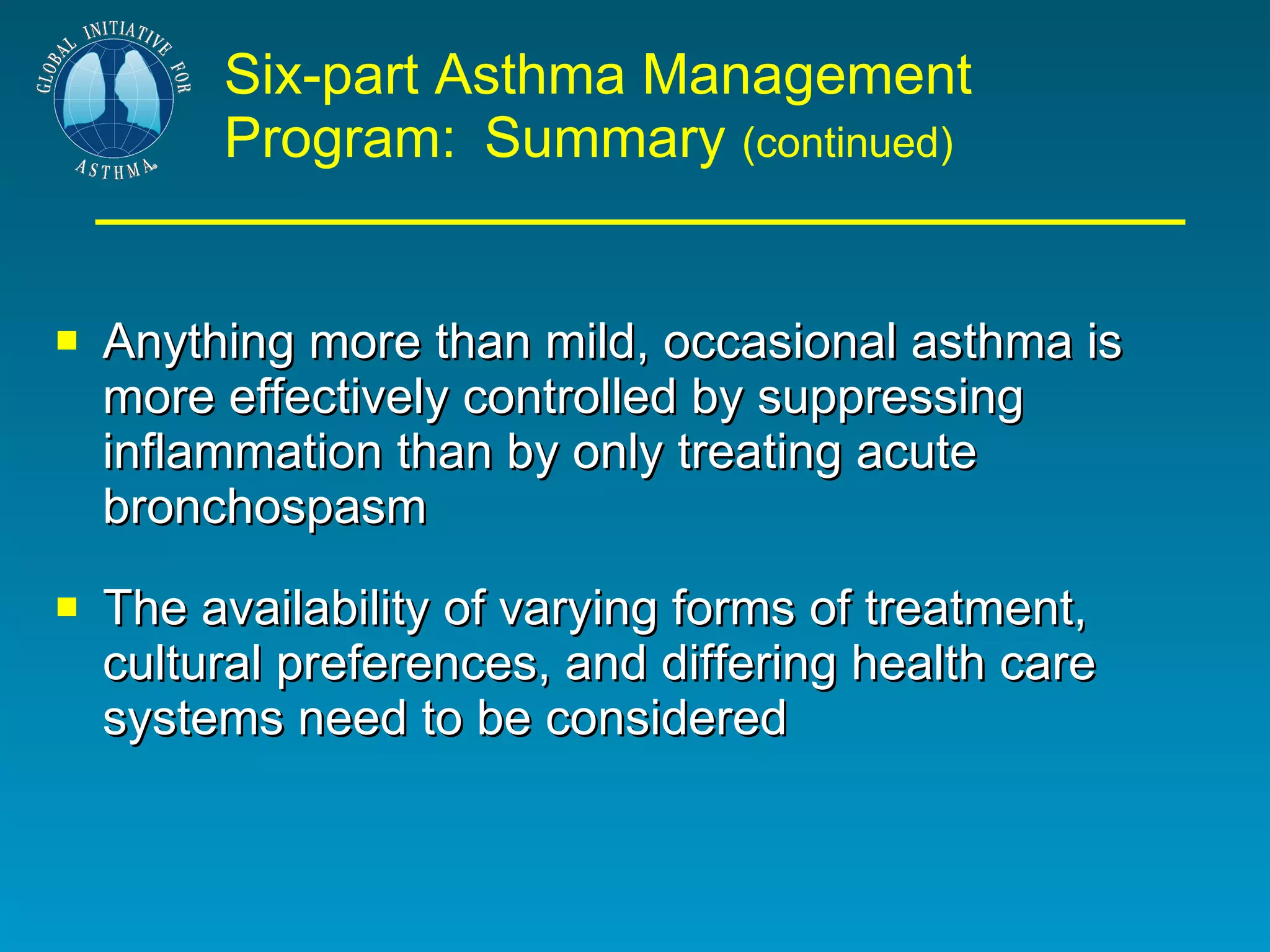 Six-part Asthma Management Program:   Summary  (continued) Anything more than mild, occasional asthma is more effectively controlled by suppressing inflammation than by only treating acute bronchospasm The availability of varying forms of treatment, cultural preferences, and differing health care systems need to be considered  