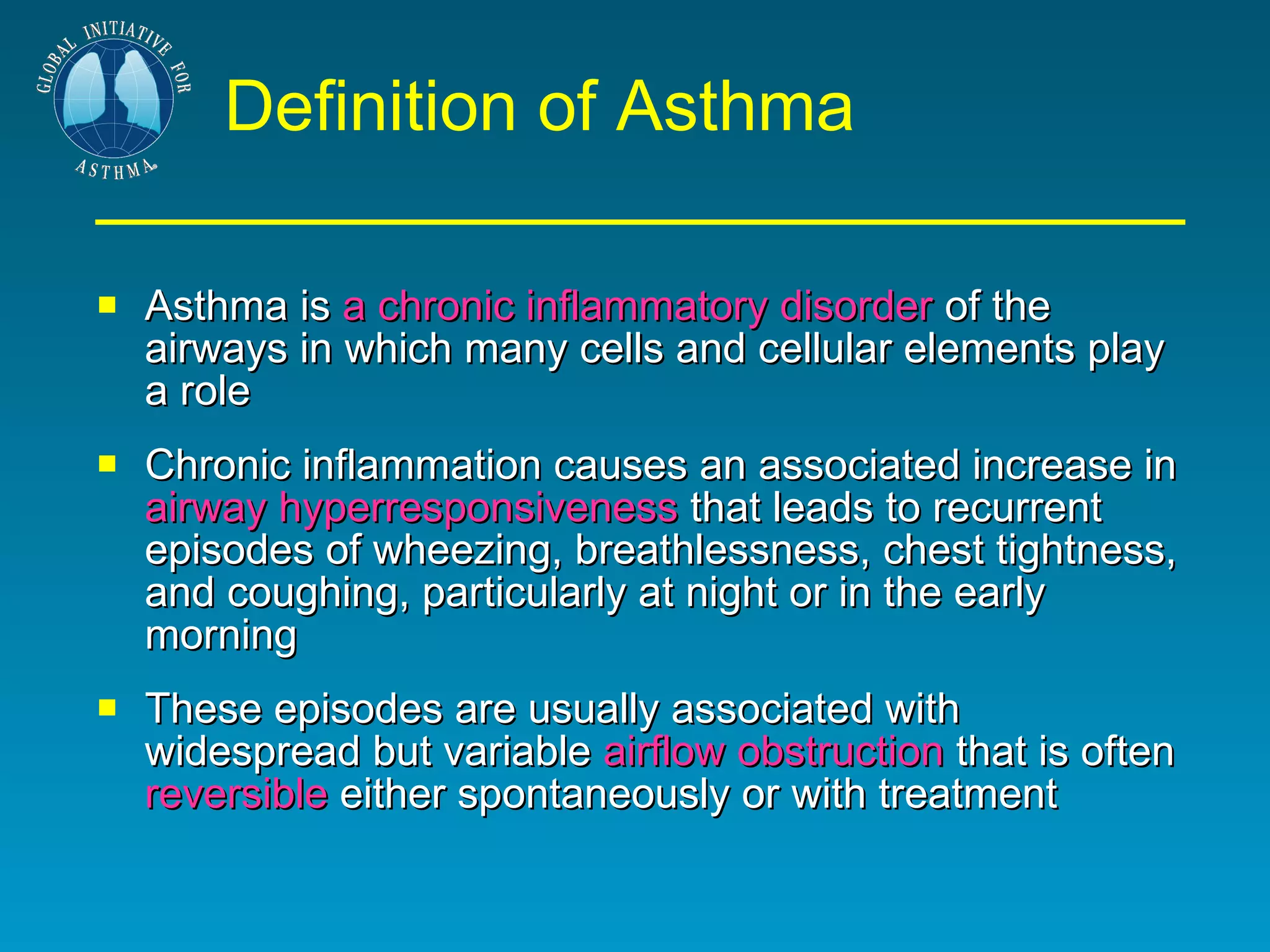 Definition of Asthma Asthma is  a chronic inflammatory disorder  of the airways in which many cells and cellular elements play a role  Chronic inflammation causes an associated increase in  airway hyperresponsiveness  that leads to recurrent episodes of wheezing, breathlessness, chest tightness, and coughing, particularly at night or in the early morning  These episodes are usually associated with widespread but variable  airflow obstruction  that is often  reversible  either spontaneously or with treatment 