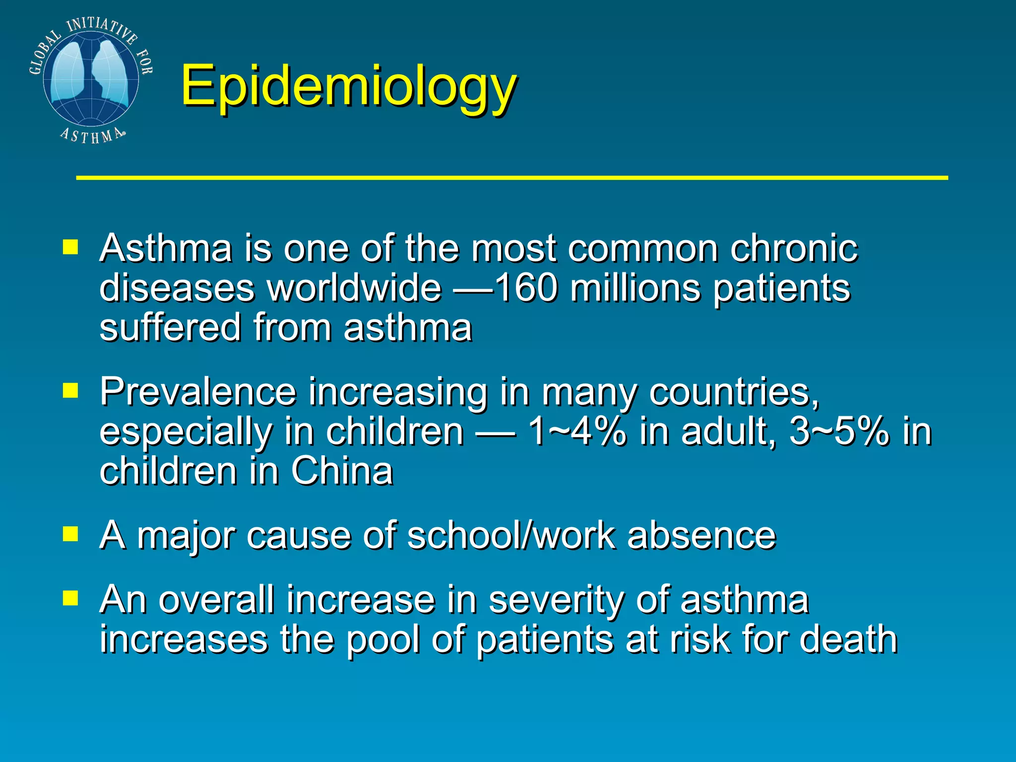Epidemiology Asthma is one of the most common chronic diseases worldwide —160 millions patients suffered from asthma Prevalence increasing in many countries, especially in children — 1~4% in adult, 3~5% in children in China A major cause of school/work absence An overall increase in severity of asthma increases the pool of patients at risk for death 