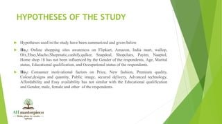 HYPOTHESES OF THE STUDY
 Hypotheses used in the study have been summarized and given below
 Ho1: Online shopping sites awareness on Flipkart, Amazon, India mart, wallop,
Olx,Ebay,Macho,Shopmatic,cashify,qulker, Snapdeal, Shopclues, Paytm, Naaptol,
Home shop 18 has not been influenced by the Gender of the respondents, Age, Marital
status, Educational qualification, and Occupational status of the respondents.
 Ho2: Consumer motivational factors on Price, New fashion, Premium quality,
Colour,designs and quantity, Public image, secured delivery, Advanced technology,
Affordability and Easy availability has not similar with the Educational qualification
and Gender, male, female and other of the respondents.
 