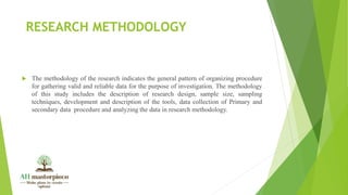 RESEARCH METHODOLOGY
 The methodology of the research indicates the general pattern of organizing procedure
for gathering valid and reliable data for the purpose of investigation. The methodology
of this study includes the description of research design, sample size, sampling
techniques, development and description of the tools, data collection of Primary and
secondary data procedure and analyzing the data in research methodology.
 