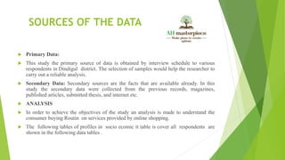 SOURCES OF THE DATA
 Primary Data:
 This study the primary source of data is obtained by interview schedule to various
respondents in Dindigul district. The selection of samples would help the researcher to
carry out a reliable analysis.
 Secondary Data: Secondary sources are the facts that are available already. In this
study the secondary data were collected from the previous records, magazines,
published articles, submitted thesis, and internet etc.
 ANALYSIS
 In order to achieve the objectives of the study an analysis is made to understand the
consumer buying Routin on services provided by online shopping.
 The following tables of profiles in socio ecomic it table is cover all respondents are
shown in the following data tables .
 