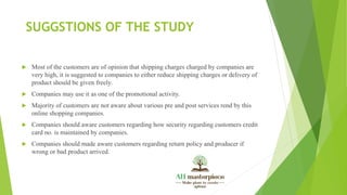 SUGGSTIONS OF THE STUDY
 Most of the customers are of opinion that shipping charges charged by companies are
very high, it is suggested to companies to either reduce shipping charges or delivery of
product should be given freely.
 Companies may use it as one of the promotional activity.
 Majority of customers are not aware about various pre and post services rend by this
online shopping companies.
 Companies should aware customers regarding how security regarding customers credit
card no. is maintained by companies.
 Companies should made aware customers regarding return policy and producer if
wrong or bad product arrived.
 