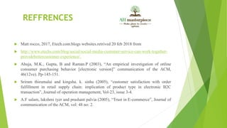 REFFRENCES
 Matt rocco, 2017, Etech.com.blogs websites.retrived 20 feb 2018 from
 http://www.etechs.com/blog/social/social-media-customer-service-can-work-togather-
providebettercustomer-experience/.
 Ahuja, M.K., Gupta, B and Raman.P (2003), “An empirical investigation of online
consumer purchasing behavior [electronic version]” communication of the ACM,
46(12ve). Pp-145-151.
 Sriram thirumalai and kingsha. k. sinha (2005), “customer satisfaction with order
fulfillment in retail supply chain: implication of product type in electronic B2C
transaction”, Journal of operation management, Vol-23, issue 3-4.
 A.F salam, lakshmi iyer and prashant palvia (2005), “Trust in E-commerce”, Journal of
communication of the ACM, vol: 48 no: 2.
 