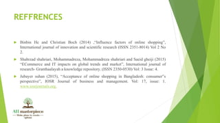 REFFRENCES
 Binbin He and Christian Boch (2014) ,“Influence factors of online shopping”,
International journal of innovation and scientific research (ISSN 2351-8014) Vol 2 No
2.
 Shahrzad shahriari, Mohammadreza, Mohammadreza shahriari and Saeid gheiji (2015)
“ECommerce and IT impacts on global trends and market”, International journal of
research- Granthaalayah a knowledge repository. (ISSN 2350-0530) Vol: 3 Issue: 4.
 Jubayer suhan (2015), “Acceptance of online shopping in Bangladesh: consumer‟s
perspective”, IOSR Journal of business and management. Vol: 17, issue: 1.
www.iosrjournals.org.
 