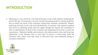 INTRODUCTION
 Marketing is a way id life for very kind of business in the world. Modern marketing the
need of the day. It marketing is not only limited and selling goods for earning profit but
also to satisfy the needs of the customers setting back consumer satisfaction. Modern
marketing activities involve the need identification of customer with regard to product
and service to obtaining goods from the supply thought the transfer the ownership. It
refer to identification of need of the consumer and organizing the activity to meet the
expectations. Mahatma Gandhi said customer is the improvement visitor and the giving
opportunity of the business firm to serve him. It process of discovering what the
consumer want, where, were they want, at what price they want ultimately aiming at
consumer satisfaction
 