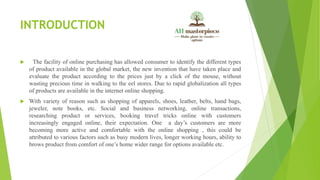 INTRODUCTION
 The facility of online purchasing has allowed consumer to identify the different types
of product available in the global market, the new invention that have taken place and
evaluate the product according to the prices just by a click of the mouse, without
wasting precious time in walking to the eel stores. Due to rapid globalization all types
of products are available in the internet online shopping.
 With variety of reason such as shopping of apparels, shoes, leather, belts, hand bags,
jeweler, note books, etc. Social and business networking, online transactions,
researching product or services, booking travel tricks online with customers
increasingly engaged online, their expectation. One a day’s customers are more
becoming more active and comfortable with the online shopping , this could be
attributed to various factors such as busy modern lives, longer working hours, ability to
brows product from comfort of one’s home wider range for options available etc.
 