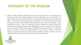 STATEMENT OF THE PROBLEM
 Today’s world is digital world because it rules by internet for all . The growing use of
internet provides a developing prospect for online shopping it use for all persons . In
today market Online plays a pivotal role in the economic development of a country for
India . Technology is changing the way of customers to buy the goods and services and
has rapidly involved into a global phenomenon and day to day new updating in the
technological world . With the increasing usage of different age group, Millions of
people buy the products through online shopping because of time savings, convenience,
easy accessibility, different price range, availability of products and so on. At the same
time, the customers have felt uncomfortable to give account number, credit card
number, personal information, transits security problems, delay in delivery, lack of
significant discount, lack of interactivity, lack of close examination..
 