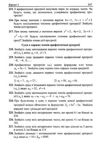 Варіант З 107
215. З арифметичної прогресії вилучили парні по порядку члени. Чи
будуть члени, ідо залишилися, утворювати арифметичну про­
гресію?
2
216. При якому значенні х значення виразів 4х + 5, ї х - І і х +2
будуть послідовними членами арифметичної прогресії? Знайдіть
члени цієї прогресії.
217. При якому значенні у значення виразів у~ +2 , 4у + 2 , Зу + 6 і
у 2 —4у + 18 будуть послідовними членами арифметичної про­
гресії? Знайдіть члени цієї прогресії.
Сума п перших членів арифметичної прогресії
218. Знайдіть суму шістнадцяти перших членів арифметичної прогре­
сії ( а„ ), якщо а, = 6 , сі = 3.
219. Знайдіть суму тридцяти перших членів арифметичної прогресії
- 8 , - 4 , 0 , . . . .
220. Арифметичну прогресію (а„) задано формулою п-го члена
а„ = Зп -1 . Знайдіть суму сорока семи перших членів прогресії.
221. Знайдіть суму двадцяти перших членів арифметичної прогресії
( ап), якщо:
1) Я) = 7 , (7ц = 27 ; 2) а5 = 58, я12 = 16.
222. Знайдіть суму п’ятнадцяти перших членів арифметичної прогресії
( ап), якщо я15 = 52 , сі = 4.
223. Знайдіть суму шістнадцяти перших членів арифметичної прогре­
сії ( а„ ), якщо я5 + а-; - а12 = -9 і аі + а2о = 74.
224. При будь-якому п суму я перших членів деякої арифметичної
прогресії можна обчислити за формулою Яп = 5п2 - Зп. Знайдіть
перший член і різницю цієї прогресії.
225. Знайдіть суму всіх натуральних чисел, що кратні 6 і не більші за
234.
226. Знайдіть суму всіх натуральних чисел, які кратні 4 і не більші за
182.
227. Знайдіть суму всіх натуральних чисел, які при діленні на 3 дають
в остачі 2 і не більші за 113.
228. Знайдіть різницю і вісімнадцятий член арифметичної прогресії
(а„), якщо Я| = 10 і 5,4 =1050.
 