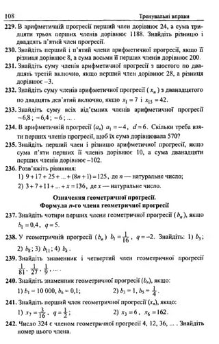 108 Тренувальні вправи
229. В арифметичній прогресії перший член дорівнює 24, а сума три­
дцяти трьох перших членів дорівнює 1188. Знайдіть різницю і
двадцять п’ятий член прогресії.
230. Знайдіть перший і п’ятий члени арифметичної прогресії, якщо її
різниця дорівнює 8, а сума восьми її перших членів дорівнює 2 0 0 .
231. Знайдіть суму членів арифметичної прогресії з шостого по два­
дцять третій включно, якщо перший член дорівнює 28, а різниця
дорівнює -3 .
232. Знайдіть суму членів арифметичної професії ( х „ ) з дванадцятого
по двадцять дев'ятий включно, якщо = 7 і х15 = 42.
233. Знайдіть суму всіх від’ємних членів арифметичної професії
—6,8 ; —6,4; - 6 ;... .
234. В арифметичній професії (а„) al = - 4 , d ~ 6 . Скільки треба взя­
ти перших членів професії, щоб їх сума дорівнювала 570?
235. Знайдіть перший член і різницю арифметичної професії, якщо
сума п’яти перших її членів дорівнює 10, а сума дванадцяти
перших членів дорівнює - 102.
236. Розв’яжіть рівняння:
1) 9 + 17 + 25 + ... + (8и + 1) = 125, деи — натуральне число;
2) 3 + 7 +11 + ... + х = 136, де* — натуральне число.
Означення геометричної професії.
Формула л-го члена геометричної прогресії
237. Знайдіть чотири перших члени геометричної професії (Ьп), якщо
Ьх =0,4, <7= 5.
238. У геометричній професії ( Ь„) Ь, = ]^> <7= -2 . Знайдіть: 1) Ь3;
2 )Ь &; 3 ) Ь и ; 4 ) Ь к .
239. Знайдіть знаменник і четвертий член геометричної професії
і і І
8 Г 27 ’ 9 .......
240. Знайдіть знаменник геометричної прогресії (Ь„), якщо:
1)4, = 10 000, *6 = 0,1; 2)Ьз = і ,Ь5= ± .
241. Знайдіть перший член геометричної професії (*„), якщо:
0 *7 = у | , Ч= 2) *3 = 6 , ,г6 =162.
242. Число 324 є членом геометричної професії 4, 12, 36,... . Знайдіть
номер цього члена.
 