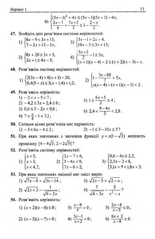 Варіант 1 11
[(5.x - 1)2 + 4х < (5.x - 1)(5х + 1) - 4х,
6)  2 x ~ l 7х+3 2 - х
I 6 + 3 -* 2
47. Знайдіть цілі розв’язки системи нерівностей:
1)
2)
6 х -9 < 3 х + 15,
7 - 2.x > 13 - 5-ї ;
8х + 20 > Зх + 5.
2х +1 > 4х - 5;
15х -1 > 2х + 4,
( Ш х -5 < 3 х + 13;
Г5х+3
-г 1> Зх,
[(.х + 1)(х - 4) - 2 < (х + 2)(х - 3) - х.
48. Розв’яжіть систему нерівностей:
1)
2(3х - 4) > 6(х +1) - 20,
0,4(5 - х) < 3(х +1,4) +1,2;
2)
5 )1 <
6) 2,4 <
Г З х -8 8 .
|1 -----7— >5х,
[х(х - 4) - (х + 1)(х - 5) < 2 .
6х + 5
2
8 —4х
< 4 ;
< 2,8 .
49. Розв’яжіть нерівність:
1) - 2 < х - 5 < 7 ;
2) - 4,2 < Зх + 2,4 < 6 ;
3) 0,6 < 5 - 2х < 0,8 ;
4 ) 7 < } - 1 < 7 ,1 ;
50. Скільки цілих розв’язків має нерівність:
1) - 3 < 6 х - 4 < 2 ; 2) —1< 3 —1Ох< 5 ?
51. При яких значеннях х значення функції у = х( 1-л/З) належать
проміжку [4 - 4л/з; 2 - 2л/3] ?
52. Розв’яжіть систему нерівностей:
х < 5, 2х - 7 > 6, 0,6 —4х>2,2,
| х > 3, 2)- 3 - 4х < 9,
3)
2 ,5 .x -2 < 8,
[*<4,7; 7 х -8 > 2 ; • 3,1х + 9<1,6х + 3
53. При яких значеннях змінної має зміст вираз:
1) л /7 х -8 + л/Зх-14 ;
1
2) л/2х + 3 ~ -
3) -/2.х- 5 + V 2 - х ;
7 5 „
л /9 -2 х
54. Розв’яжіть нерівність:
4)
л/4 - Зх X - X
х —9 П. 2 х -^
 