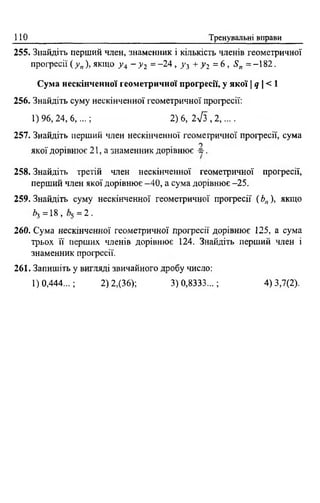 110 Тренувальні вправи
255. Знайдіть перший член, знаменник і кількість членів геометричної
прогресії ( у п), якщо у 4 - у 2 = -2 4 , у 3 + у 2 = 6 , Sn = -182.
Сума нескінченної геометричної прогресії, у якої I q  < 1
256. Знайдіть суму нескінченної геометричної прогресії:
1)96,24,6,...; 2) 6, 2л/з , 2,....
257. Знайдіть перший член нескінченної геометричної прогресії, сума
якої дорівнює 21 , а знаменник дорівнює -5 .
258. Знайдіть третій член нескінченної геометричної прогресії,
перший член якої дорівнює -40, а сума дорівнює -25.
259. Знайдіть суму нескінченної геометричної прогресії ( Ьп), якщо
*з=18, = 2 .
260. Сума нескінченної геометричної прогресії дорівнює 125, а сума
трьох її перших членів дорівнює 124. Знайдіть перший член і
знаменник прогресії.
261. Запишіть у вигляді звичайного дробу число:
1)0,444...; 2) 2,(36); 3) 0,8333...; 4) 3,7(2).
 