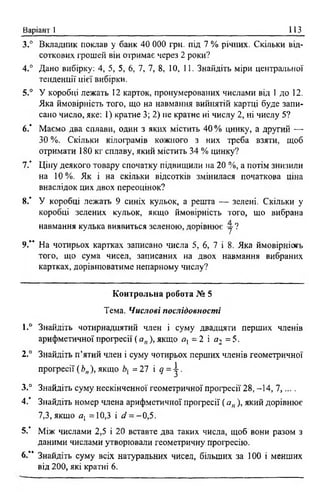 Варіант 1 113
3.° Вкладник поклав у банк 40 000 грн. під 7 % річних. Скільки від­
соткових грошей він отримає через 2 роки?
4.° Дано вибірку: 4, 5, 5, 6, 7, 7, 8, 10, 11. Знайдіть міри центральної
тенденції цієї вибірки.
5.° У коробці лежать 12 карток, пронумерованих числами від 1 до 12.
Яка ймовірність того, що на навмання вийнятій картці буде запи­
сано число, яке: 1) кратне 3; 2) не кратне ні числу 2, ні числу 5?
6 .* Маємо два сплави, один з яких містить 40% цинку, а другий —-
ЗО %. Скільки кілограмів кожного з них треба взяти, щоб
отримати 180 кг сплаву, який містить 34 % цинку?
7 / Ціну деякого товару спочатку підвищили на 20 %, а потім знизили
на 10%. Як і на скільки відсотків змінилася початкова ціна
внаслідок цих двох переоцінок?
8.’ У коробці лежать 9 синіх кульок, а решта — зелені. Скільки у
коробці зелених кульок, якщо ймовірність того, що вибрана
навмання кулька виявиться зеленою, дорівнює у ?
9.” На чотирьох картках записано числа 5, 6, 7 і 8. Яка ймовірніогь
того, що сума чисел, записаних на двох навмання вибраних
картках, дорівнюватиме непарному числу?
Контрольна робота № 5
Тема. Числові послідовності
1.° Знайдіть чотирнадцятий член і суму двадцяти перших членів
арифметичної прогресії ( ап), якщо а1- 2 і сі2 = 5.
2.° Знайдіть п’ятий член і суму чотирьох перших членів геометричної
професії ( Ьп), якщо Ь{ = 27 і с{= ^ .
3.° Знайдіть суму нескінченної геометричної професії 28, -14, 7,... .
4.' Знайдіть номер члена арифметичної професії ( ап), який дорівнює
7,3, якщо а1=10,3 і */ = -0,5.
5.’ Між числами 2,5 і 20 вставте два таких числа, щоб вони разом з
даними числами утворювали геометричну професію.
6.“ Знайдіть суму всіх натуральних чисел, більших за 100 і менших
від 200, які кратні 6 .
 
