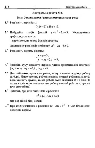 114 Контрольні роботи
Контрольна робота № 6
Тема. Узагальнення і систематизація знань учнів
1.° Розв’яжіть нерівність:
7(2л--3)<10х + 19.
2.° Побудуйте графік функції у = х 2 - 2 х - 3 . Користуючись
графіком, установіть:
1) проміжок, на якому функція зростає;
2) множину розв’язків нерівності х 2 - 2х - 3 > 0 .
3.’ Розв’яжіть систему рівнянь:
( х - у = 3,
І* 2 - х у - 2 у 2 = 7.
4.’ Знайдіть суму двадцяти перших членів арифметичної прогресії
( ап), якщо а5 = - 0,8 , о ,, = -5 .
5.‘ Два робітники, працюючи разом, можуть виконати деяку роботу
за 4 дні. Якщо третину роботи виконає перший робітник, а потім
його замінить другий, то вся робота буде виконана за 10 днів. За
скільки днів може виконати цю роботу кожний робітник, працю­
ючи самостійно?
6 .’ Знайдіть, при яких значеннях а рівняння
я-2 + (а + 5)д: + 1= 0
має два дійсні різні корені.
7.’* При яких значеннях а рівняння ( а - 2 ) х = а 2 - 4 має тільки один
додатний корінь?
 