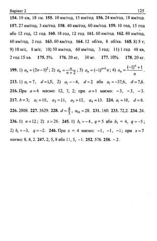 Варіант 2 125
154. 10 см, 18 см. 155. 10 км/год, 15 км/год. 156. 24 км/год, 18 км/год.
157. 27 км/год, 3 км/год. 158. 40 км/год, 60 км/год. 159. 10 год, 15 год
або 12 год, 12 год. 160. 18 год, 12 год. 161.60 км/год. 162.80 км/год,
60 км/год, 2 год. 163.60 км/год. 164.12 об/хв, 8 об/хв. 165.8) 5 т;
9) 10 м/с, 8 м/с; 10) 50 км/год, 60 км/год, Згод; 11)1 год 48 хв,
2 год 15 хв. 175.5%. 176.20 кг, 30 кг. 177.10%. 178.20 кг.
199. 1) 0„ = (2п - 1)2; 2) = - й - ; 3) = (-1)"+1л ; 4) ая = .
п + / п
213. 1) я, = 7, л/= 1,5; 2) о , = - 4, сі = 2 або а, = -37,6, </ = 7,6.
216. При о = 6 маємо: 12, 7,2;при « = 1 маємо: - З , - З , -3 .
217. />= 3; о, =10, с/2 = 11> ^3=12, а4 =13. 224. о, =10, с/ = 6 .
226.2808. 227.3629. 228. с/ = | , я16 =28. 231. 160. 233.72,2. 234.24.
236. 1) п =12; 2) х = 26. 245. 1) 6, = - 4 , <7= 5або Ь = 4, = -5 ;
2) 6, = —3, д = - 2 . 246. При х= 4 маємо: - 1 , -1 , - 1 ; при х = 7
маємо: 8, 4, 2. 247.2, 5, 8 або 11, 5, -1 . 252. 576. 258. - 2.
 