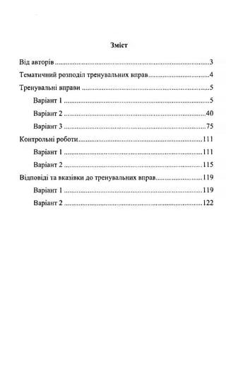 Зміст
Від авторів...............................................................................................З
Тематичний розподіл тренувальних вправ..................................... 4
Тренувальні вправи...............................................................................5
Варіант 1 ..........................................................................................5
Варіант 2 ....................................................................................... 40
Варіант 3 ........................................................................................75
Контрольні роботи.............................................................................111
Варіант 1 ......................................................................................111
Варіант 2 ......................................................................................115
Відповіді та вказівки до тренувальних вправ ................119
Варіант 1 ...................... 119
Варіант 2 .................................. 122
 