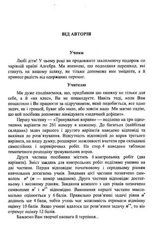 ВІД АВТОРІВ
Учням
Любі діти! У цьому році ви продовжите захоплюючу подорож по
чарівній країні Алгебра. Ми впевнені, що подолання перешкод, які
стануть на вашому шляху, не тільки допоможе вам зміцніти, а й
принесе радість від одержаних перемог.
Учителю
Ми дуже сподіваємося, що, придбавши цю книжку не тільки для
себе, а й «на клас», Ви не пошкодуєте. Навіть тоді, коли Вам
пощастило і Ви працюєте за підручником, який подобається, все одно
задач, як і грошей, буває або мало, або зовсім мало Ми маємо надію,
що цей посібник допоможе ліквідувати «задачний дефіцит»,
Першу частину — «Тренувальні вправи» — поділено на три одно­
типних варіанти по 261 номеру в кожному. До багатьох (найбільш
складних) задач першого і другого варіантів наведено відповіді та
вказівки до розв'язування. Відсутність відповідей до вправ третього
варіанта, на нашу думку, розширює можливості вчителя при складанні
самостійних і перевірочних робіт. На стор.4 наведено таблицю
тематичного розподілу тренувальних вправ.
Друга частина посібника містить 6 контрольних робіт (два
варіанти). Зміст завдань для контрольних робіт поділимо умовно на
дві частини. Перша відповідає початковому і середньому рівням
навчальних досягнень учнів. Завдання цієї частини позначено сим­
волом п° (п — номер завдання). Друга частина відповідає достат­
ньому і високому рівням. Завдання кожного з цих рівнів позначено
символами п і /Г* відповідно. Виконання першої частини макси­
мально оцінюється у 6 балів. Правильно розв’язані задачі рівня п
додають ще 4 бали, тобто учень має можливість отримати відмінну
оцінку 10 балів. Якщо учневі вдалося ще розв’язати задачу л* то він
отримує оцінку 12 балів.
Бажаємо Вам творчої наснаги й терпіння...
 