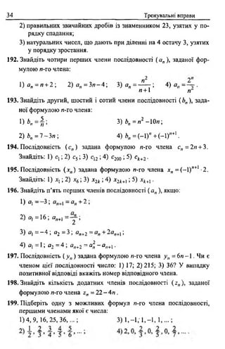 34 Тренувальні вправи
2) правильних звичайних дробів із знаменником 23, узятих у по­
рядку спадання;
3) натуральних чисел, що дають при діленні на 4 остачу 3, узятих
у порядку зростання.
192. Знайдіть чотири перших члени послідовності (а„), заданої фор­
мулою и-го члена:
1)ег„ = и + 2 ; 2) а„ = З и -4 ; 3) а п = -^— ; 4 ) а „ = ~ .
и + 1 /Г
193. Знайдіть другий, шостий і сотий члени послідовності ( Ьп), зада­
ної формулою /?-го члена:
1Н , = | ; 3) Ь„ = я2 - 10«;
2)Ь„ = 7 -З и ; 4) *>„= (-1 )" + (-1)"+1.
194. Послідовність (с„) задана формулою и-го члена с„ = 2и + 3.
Знайдіть: 1) ct ; 2) с5; 3) с12; 4) с200 ; 5) с*+, .
195. Послідовність (jc„) задана формулою и-го члена хп = (-1)”+1 -2.
Знайдіть: 1) х ,; 2) х6; 3) х2* ; 4) х2*+1; 5) хі+1.
196. Знайдіть п’ять перших членів послідовності ( ап ), якщо:
1) Я] — 3 , —ctjj + 2 ,
2) а, = 16; я„+, = у ;
3) а, = - 4 ; я2 = 3; ап+2 = + 2аи+1;
4) оі ; а2 = 4 ; я„+2 = а?,-а„+х.
197. Послідовність ( у п) задана формулою и-го члена у п = 6 я ~ 1 . Чи є
членом цієї послідовності число: 1) 17; 2)215; 3) 36? У випадку
позитивної відповіді вкажіть номер відповідного члена.
198. Знайдіть кількість додатних членів послідовності (z„), заданої
формулою и-го члена z„ = 22 - 4 и .
199. Підберіть одну з можливих формул и-го члена послідовності,
першими членами якої є числа:
1 )4 ,9 ,1 6 ,2 5 ,3 6 ,...; 3) 1 ,-1 ; 1 ,-1 ,1 ,...;
 