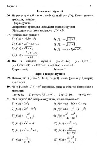 Варіант 2 51
Властивості функції
76. На рисунку 6 зображено графік функції у = / (х). Користуючись
графіком, знайдіть:
1) нулі функції;
2) проміжки зростання і проміжки спадання функції;
3) множину розв’язків нерівності / (х) < 0 .
77. Знайдіть нулі функції:
78. Які з лінійних функцій у = 2х + 62; у = -0,1 8х +1;
у = 0,25х —20; у = 122х —1; _у= 0,04х; у = —х - 1 :
Парні і непарні функції
79.- Відомо, що / ( —3) = 7. Знайдіть /(3 ), якщо функція /: 1) парна;
2 ) непарна.
1) (-3; 3); 2 ) Н о ; - Ц и [ 1 ; + «>); 3) (-10; 10]; 4 )(-5 ;+ с о )?
1) /( х ) = -0,2х + 5;
2) / (х) = 5х2 - 6х + 1;
5) / 0 0 = 7 |х |- 2 ;
6) / ( х ) = ^  х  + 1 ;
3) = 7) / ( * ) = ( * - 2 ) 7 ^ 3 .
1) зростаючі; 2) спадні?
80. Чи є функція / (х) = х непарною, якщо її областю визначення є
множина:
81. Чи є парною або непарною функція, задана формулою:
_ - 7 V7 ■1) / ( х ) - ї х ;
2) /( х ) = 2х6 - Зх4 ;
7) / (х) = (х - 5)(х + 4) + х ;
8) /(х ) = (х + 1)2 + (х - 1)2 ;
4) /( х ) = / х 2 - 1 6 ;
5) /( * ) = х3 + х2 + 4 ;
10) /( * ) = —х2 | х |;
6) /( х ) = —
х + 6 ’
 