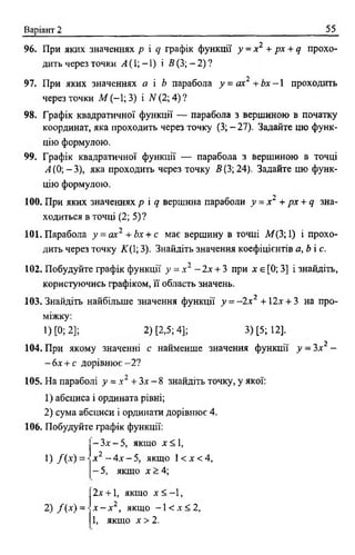 Варіант 2 55
96. При яких значеннях р і с} графік функції у - х 2 +рх + д прохо­
дить через точки А (1; -1) і В (3; - 2) ?
2
97. При яких значеннях а і Ь парабола у = ах + Ь х - 1 проходить
через точки М (-1; 3) і N (2; 4) ?
98. Графік квадратичної функції — парабола з вершиною в початку
координат, яка проходить через точку (3; - 27). Задайте цю функ­
цію формулою.
99. Графік квадратичної функції — парабола з вершиною в точці
А (0; -3 ), яка проходить через точку 5(3; 24). Задайте цю функ­
цію формулою.
100. При яких значеннях р і д вершина параболи у = х 2 + рх + д зна­
ходиться в точці (2; 5)?
101. Парабола у = ах2 + Ьх + с має вершину в точці М ( 3; 1) і прохо­
дить через точку ЛГ(1; 3). Знайдіть значення коефіцієнтів а, Ь і с.
102. Побудуйте графік функції у = х 2 - 2х + 3 при х є [0; 3] і знайдіть,
користуючись графіком, її область значень.
103. Знайдіть найбільше значення функції у = - 2 х 2 +12х + 3 на про­
міжку:
1) [0; 2]; 2) [2,5; 4]; 3) [5; 12].
104. При якому значенні с найменше значення функції у - Зх2 -
-б х + с дорівнює- 2 ?
105. На параболі у = х 2 + Зх - 8 знайдіть точку, у якої:
1) абсциса і ордината рівні;
2) сума абсциси і ординати дорівнює 4.
106. Побудуйте графік функції:
- Зх - 5, якщо х < 1,
! ) / ( * ) =
2) /( х ) =
х 2 - 4х - 5, якщо 1< х < 4,
- 5, якщо х > 4;
2х + 1, якщо х < - 1,
х - х 2, якщо - 1 < х < 2 ,
1, якщо х > 2 .
 