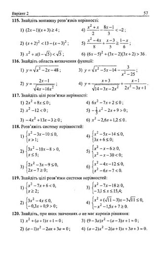 Варіант 2 57
115. Знайдіть множину розв’язків нерівності:
,ч . -ч х 2 + х 8х --1
1) (2-ї - 1)(л' + 3 )> 4 ; 4) — ----------
х 2 - 4 х х - 3 „ 1- х
2) (х + 2)2 < 13 —(х —З) 2 ; 5 ) —
8 5 о
3) х 2 + х(1 - л/5) < V5 ; 6) (6х - 5) 2 + (Зх - 2)(3х + 2) > 36.
116. Знайдіть область визначення функції:
1) у = Vx2 - 2 х -4 8 ; 3) у = л/х2 - 5 х - 1 4 -
х 2 -2 5
2х - 1 .. х + 3 х —1
2) ^ = -т — = ; 4) у = -
лІ4х~6х2 ’ ' т і й - З х - 2х~2 2х 2 -З х + 1
117. Знайдіть цілі розв’язки нерівності:
1) 2х2 + 8х < 0; 4) 6х 2 - 7х + 2 < 0;
2) х 2 -1 2 < 0 ; 5) - j x 2 - 2 х + 9 > 0;
3) ~ 4 х 2 +13х—3 > 0 ; 6) х 2 -2 ,6 х + 1,2<0.
118. Розв’яжіть систему нерівностей:
n jx 2 - 3 x - 1 0 < 0 , 4> fx2 - 5 x - 1 4 < 0 ,
[ х > 1; (Зх + 6 < 0 ;
2) ГЗх2 -Ю х - 8 > 0 , 5Л х 2 - х - 6 > 0 ,
[х < 5; |х 2 - х - 3 0 < 0;
3Л 2 х 2 - З х - 9 < 0 , |х 2 - 4 х - 1 2 < 0 ,
J І 2 х - 7 > 0 ; jx 2 - 6 х - 7 <0.
119. Знайдіть цілі розв’язки системи нерівностей:
js |х 2 -7 х + 6 < 0, Зч |х 2 - 7 х - 1 8 > 0 ,
|х > 2 ; [-3,1 < х < 15,4;
2) [Зх2 - 4 х < 0, 4) [х2 + (7 П -3 )х -З л /П < 0 ,
-0 ,З х + 0 ,9> 0; j - x 2 - 1,5х + 7 > 0.
120. Знайдіть, при яких значеннях а не мас коренів рівняння:
1) х 2 +(а + 1)х + 1= 0; 3) (9-3fir)x2 - ( a - 3 ) x + l = 0;
2) ( а -  ) х 2 —2ах + 3а = 0; 4) (о -2 )х 2 - 2 { а + 1)х + За + 3 = 0.
 